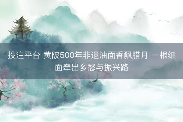 投注平台 黄陂500年非遗油面香飘腊月 一根细面牵出乡愁与振兴路
