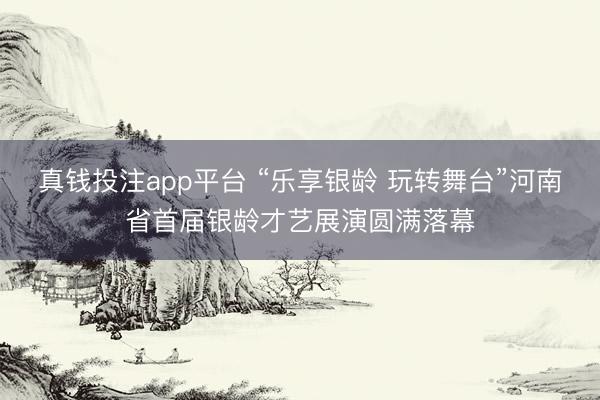 真钱投注app平台 “乐享银龄 玩转舞台”河南省首届银龄才艺展演圆满落幕