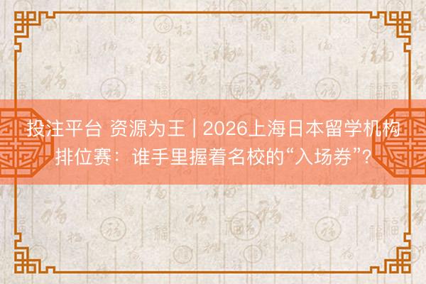 投注平台 资源为王 | 2026上海日本留学机构排位赛：谁手里握着名校的“入场券”？
