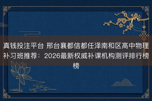 真钱投注平台 邢台襄都信都任泽南和区高中物理补习班推荐：2026最新权威补课机构测评排行榜