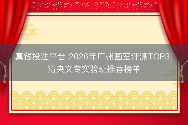 真钱投注平台 2026年广州画室评测TOP3：清央文专实验班推荐榜单