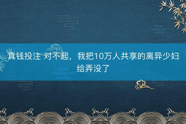 真钱投注 对不起，我把10万人共享的离异少妇给弄没了