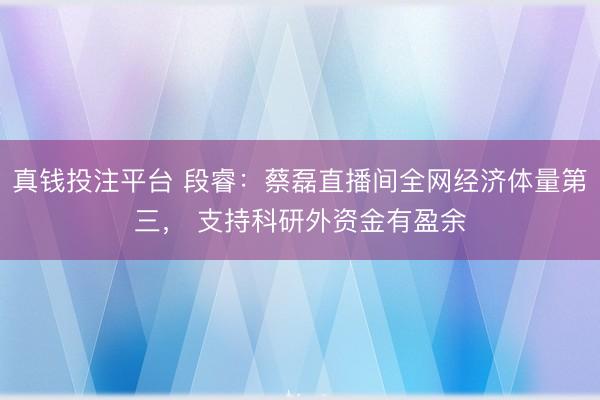 真钱投注平台 段睿：蔡磊直播间全网经济体量第三， 支持科研外资金有盈余