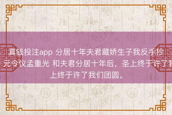 真钱投注app 分居十年夫君藏娇生子我反手抄了他的家 元令仪孟重光 和夫君分居十年后，圣上终于许了我们团圆。