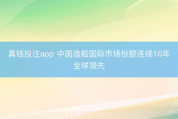 真钱投注app 中国造船国际市场份额连续16年全球领先