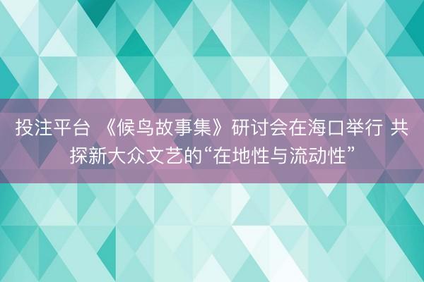 投注平台 《候鸟故事集》研讨会在海口举行 共探新大众文艺的“在地性与流动性”