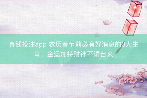 真钱投注app 农历春节前必有好消息的3大生肖，金运加持财神不请自来