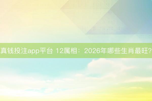真钱投注app平台 12属相：2026年哪些生肖最旺？