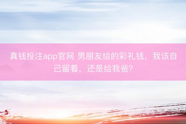 真钱投注app官网 男朋友给的彩礼钱，我该自己留着，还是给我爸？