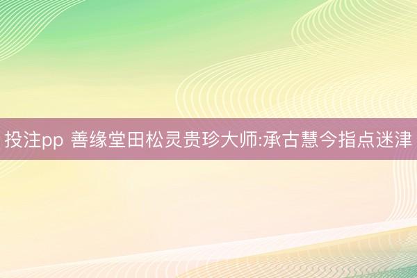 投注pp 善缘堂田松灵贵珍大师:承古慧今指点迷津