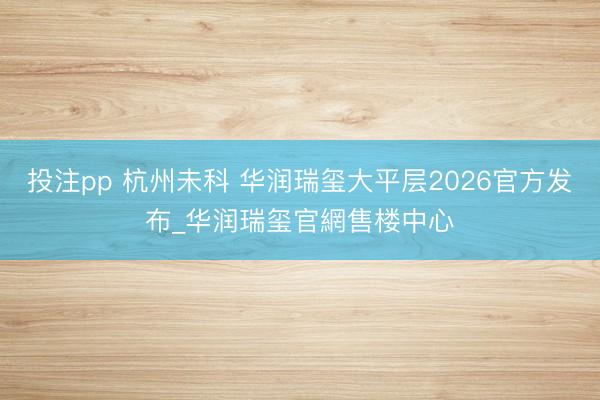 投注pp 杭州未科 华润瑞玺大平层2026官方发布_华润瑞玺官網售楼中心
