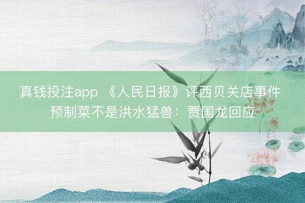 真钱投注app 《人民日报》评西贝关店事件 预制菜不是洪水猛兽：贾国龙回应