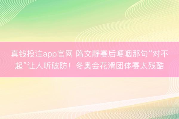 真钱投注app官网 隋文静赛后哽咽那句“对不起”让人听破防！冬奥会花滑团体赛太残酷