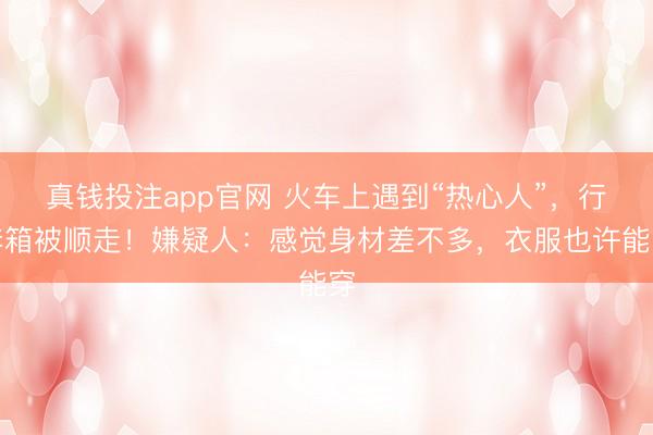 真钱投注app官网 火车上遇到“热心人”，行李箱被顺走！嫌疑人：感觉身材差不多，衣服也许能穿