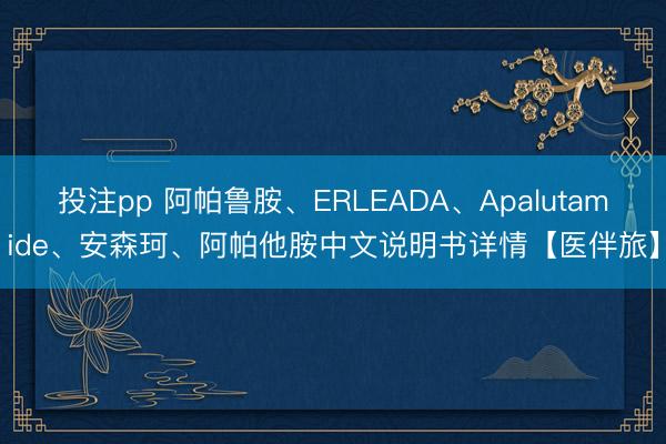 投注pp 阿帕鲁胺、ERLEADA、Apalutamide、安森珂、阿帕他胺中文说明书详情【医伴旅】