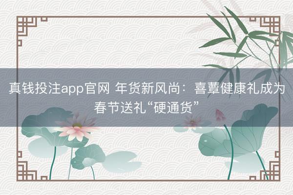 真钱投注app官网 年货新风尚：喜蕈健康礼成为春节送礼“硬通货”
