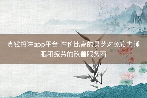 真钱投注app平台 性价比高的灵芝对免疫力睡眠和疲劳的改善服务商