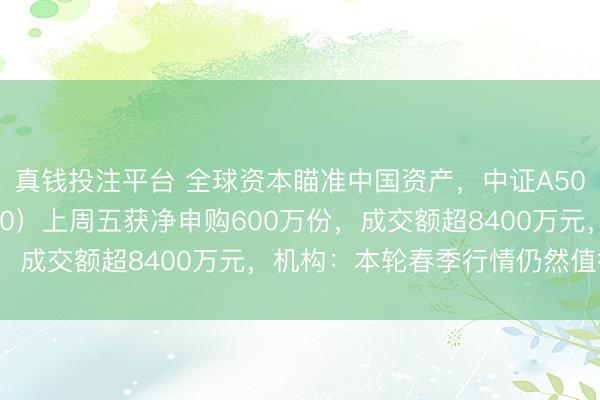 真钱投注平台 全球资本瞄准中国资产，中证A500ETF天弘（159360）上周五获净申购600万份，成交额超8400万元，机构：本轮春季行情仍然值得期待