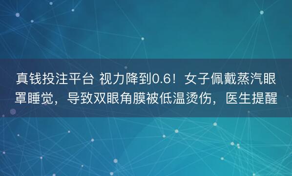 真钱投注平台 视力降到0.6！女子佩戴蒸汽眼罩睡觉，导致双眼角膜被低温烫伤，医生提醒