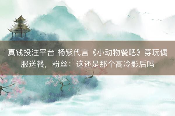 真钱投注平台 杨紫代言《小动物餐吧》穿玩偶服送餐，粉丝：这还是那个高冷影后吗