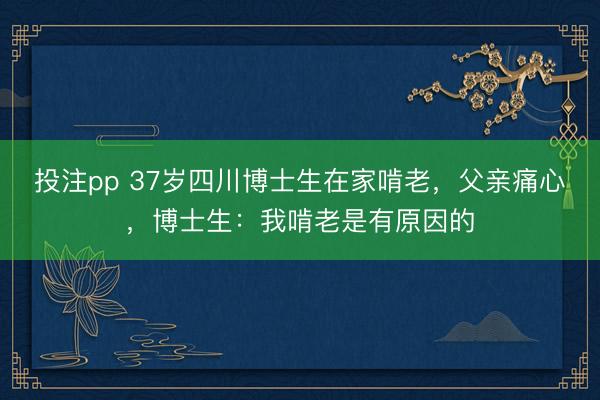 投注pp 37岁四川博士生在家啃老，父亲痛心，博士生：我啃老是有原因的