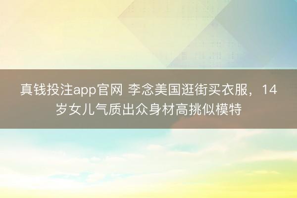真钱投注app官网 李念美国逛街买衣服，14岁女儿气质出众身材高挑似模特
