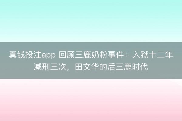 真钱投注app 回顾三鹿奶粉事件：入狱十二年减刑三次，田文华的后三鹿时代