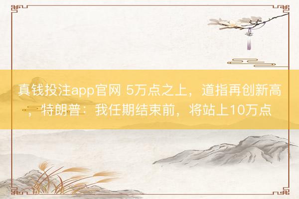 真钱投注app官网 5万点之上，道指再创新高，特朗普：我任期结束前，将站上10万点