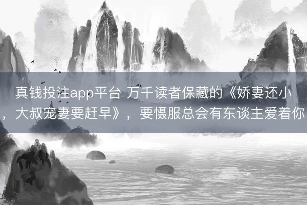 真钱投注app平台 万千读者保藏的《娇妻还小，大叔宠妻要赶早》，要慑服总会有东谈主爱着你