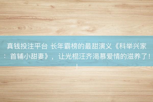 真钱投注平台 长年霸榜的最甜演义《科举兴家：首辅小甜妻》，让光棍汪齐渴慕爱情的滋养了！
