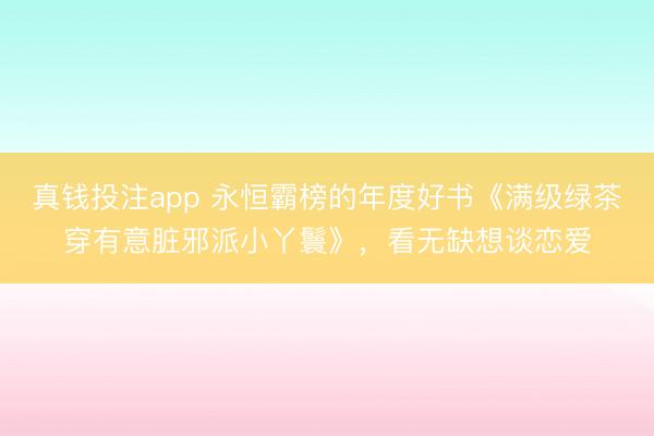 真钱投注app 永恒霸榜的年度好书《满级绿茶穿有意脏邪派小丫鬟》，看无缺想谈恋爱