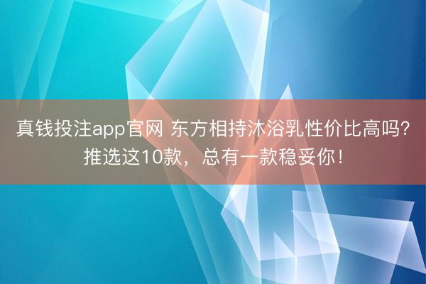 真钱投注app官网 东方相持沐浴乳性价比高吗？推选这10款，总有一款稳妥你！