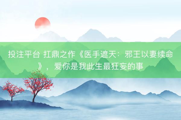 投注平台 扛鼎之作《医手遮天：邪王以妻续命》，爱你是我此生最狂妄的事