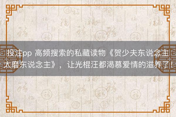 投注pp 高频搜索的私藏读物《贺少夫东说念主太磨东说念主》，让光棍汪都渴慕爱情的滋养了！