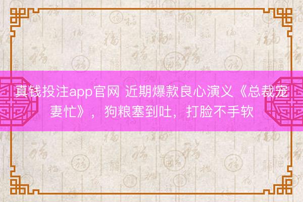 真钱投注app官网 近期爆款良心演义《总裁宠妻忙》，狗粮塞到吐，打脸不手软