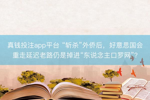 真钱投注app平台 “斩杀”外侨后，好意思国会重走延迟老路仍是掉进“东说念主口罗网”？