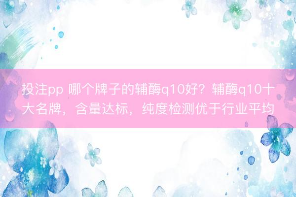 投注pp 哪个牌子的辅酶q10好？辅酶q10十大名牌，含量达标，纯度检测优于行业平均