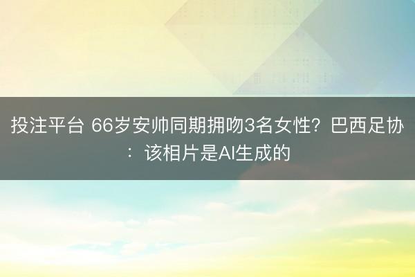 投注平台 66岁安帅同期拥吻3名女性？巴西足协：该相片是AI生成的