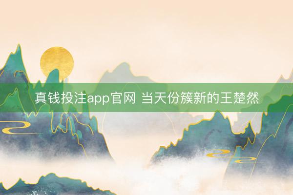 真钱投注app官网 当天份簇新的王楚然