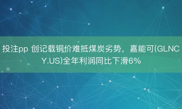 投注pp 创记载铜价难抵煤炭劣势，嘉能可(GLNCY.US)全年利润同比下滑6%