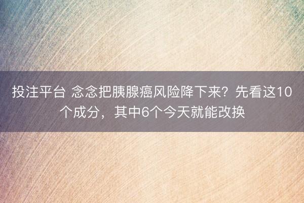 投注平台 念念把胰腺癌风险降下来？先看这10个成分，其中6个今天就能改换