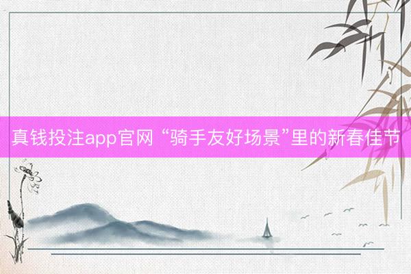 真钱投注app官网 “骑手友好场景”里的新春佳节
