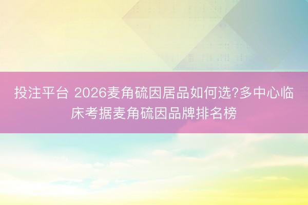 投注平台 2026麦角硫因居品如何选?多中心临床考据麦角硫因品牌排名榜