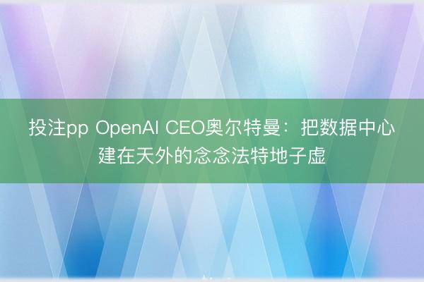 投注pp OpenAI CEO奥尔特曼:把数据中心建在天外的念念法特地子虚