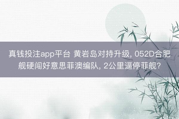 真钱投注app平台 黄岩岛对持升级, 052D合肥舰硬闯好意思菲澳编队, 2公里逼停菲舰?