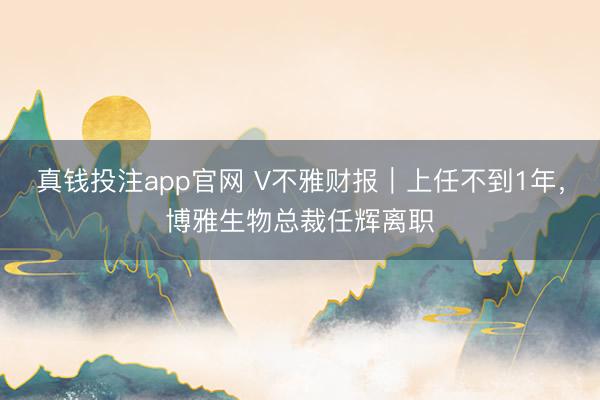 真钱投注app官网 V不雅财报|上任不到1年,博雅生物总裁任辉离职