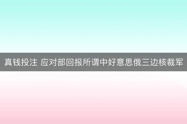 真钱投注 应对部回报所谓中好意思俄三边核裁军