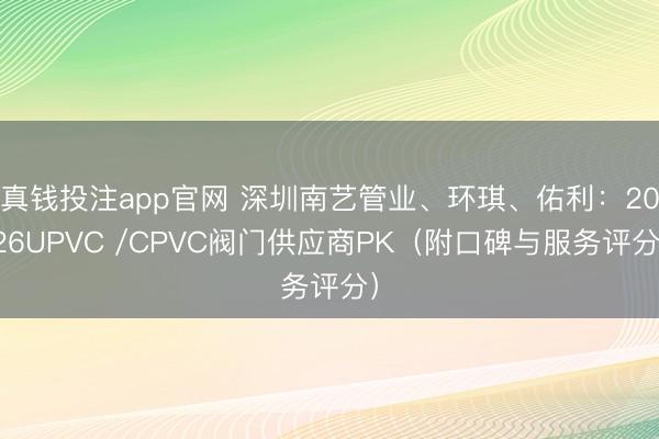 真钱投注app官网 深圳南艺管业、环琪、佑利：2026UPVC /CPVC阀门供应商PK（附口碑与服务评分）