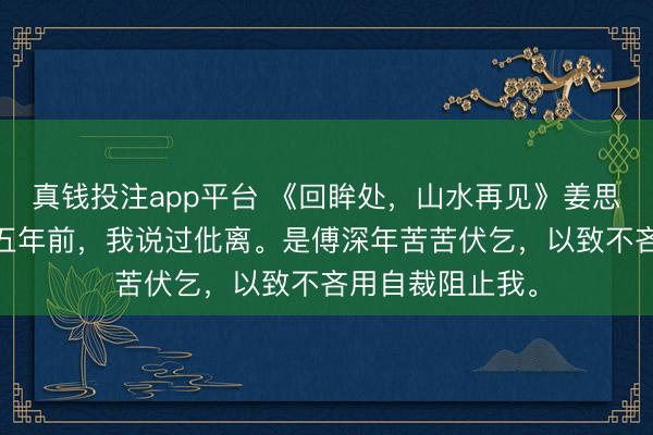 真钱投注app平台 《回眸处,山水再见》姜思傅深年沈清欢 五年前,我说过仳离。是傅深年苦苦伏乞,以致不吝用自裁阻止我。