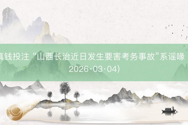 真钱投注 “山西长治近日发生要害考务事故”系谣喙（2026·03·04）